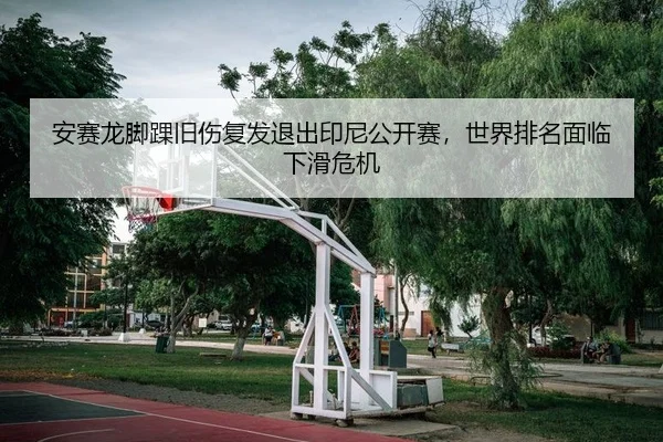 安赛龙脚踝旧伤复发退出印尼公开赛，世界排名面临下滑危机
