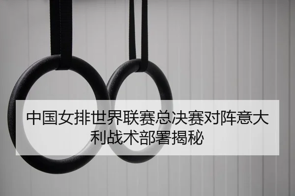 中国女排世界联赛总决赛对阵意大利战术部署揭秘